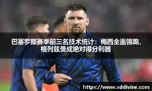 巴塞罗那赛季前三名技术统计：梅西全面领跑，格列兹曼成绝对得分利器